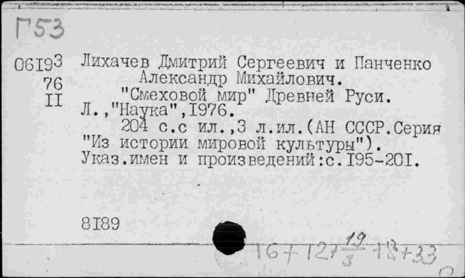 ﻿ГS3
06193
76 II
Лихачев Дмитрий Сергеевич и Панченко Александр Михайлович.
"Смеховой мир" Древней Руси.
Л.."Наука",1976.
204 с.с ил.,3 л.ил.(АН СССР.Серин "Из истории мировой культуры").
Указ.имен и произведений :с.I95-20I.
8189